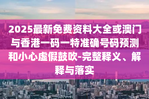 2025最新免費資料大全或澳門與香港一碼一特準確號碼預測和小心虛假鼓吹-完整釋義、解釋與落實